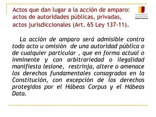 Actos que dan lugar a la acción de amparo:
actos de autoridades públicas, privadas,
actos jurisdiccionales (Art. 65 Ley 137-11).
La acción de amparo será admisible contra
todo acto u omisión de una autoridad pública o
de cualquier particular , que en forma actual o
inminente y con arbitrariedad o ilegalidad
manifiesta lesione, restrinja, altere o amenace
los derechos fundamentales consagrados en la
Constitución, con excepción de los derechos
protegidos por el Hábeas Corpus y el Hábeas
Data.
 