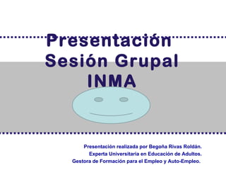 Presentación
Sesión Grupal
    INMA


      Presentación realizada por Begoña Rivas Roldán.
        Experta Universitaria en Educación de Adultos.
  Gestora de Formación para el Empleo y Auto-Empleo.
 