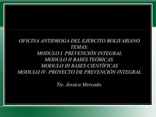 OFICINA ANTIDROGA DEL EJÉRCITO BOLIVARIANO
TEMAS:
MODULO I PREVENCIÓN INTEGRAL
MODULO II BASES TEÓRICAS
MODULO III BASES CIENTÍFICAS
MODULO IV PROYECTO DE PREVENCIÓN INTEGRAL
Tte. Jessica Mercado.
 