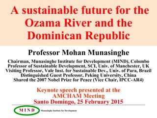 M I N D Munasinghe Institute for Development
A sustainable future for the
Ozama River and the
Dominican Republic
Professor Mohan Munasinghe
Chairman, Munasinghe Institute for Development (MIND), Colombo
Professor of Sustainable Development, SCI, Univ. of Manchester, UK
Visiting Professor, Vale Inst. for Sustainable Dev., Univ. of Para, Brazil
Distinguished Guest Professor, Peking University, China
Shared the 2007 Nobel Prize for Peace (Vice Chair, IPCC-AR4)
Keynote speech presented at the
AMCHAM Meeting
Santo Domingo, 25 February 2015
 