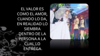 EL VALOR ES 
COMO EL AMOR, 
CUANDO LO DA, 
EN REALIDAD LO 
SIEMBRA 
DENTRO DE LA 
PERSONA A LA 
CUAL LO 
ENTREGA 
 