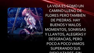 LA VIDA ES COMO UN 
CAMINO LLENO DE 
FLORES PERO TAMBIÉN 
DE PIEDRAS. HAY 
BUENOS Y MALOS 
MOMENTOS, SONRISAS 
Y LLANTOS, ALEGRÍAS Y 
DESGRACIAS, PERO 
POCO A POCO VAMOS 
SUPERANDO SUS 
DIFICULTADES. SIN 
 