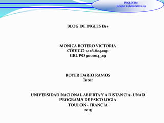 BLOG DE INGLES B1+
MONICA BOTERO VICTORIA
CÓDIGO 1.126.624.091
GRUPO 900004_29
ROYER DARIO RAMOS
Tutor
UNIVERSIDAD NACIONAL ABIERTA Y A DISTANCIA- UNAD
PROGRAMA DE PSICOLOGIA
TOULON - FRANCIA
2015
INGLES B1+
Grupo Colaborativo 29
 