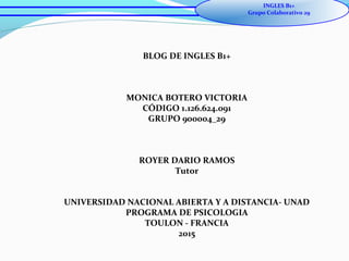 BLOG DE INGLES B1+
MONICA BOTERO VICTORIA
CÓDIGO 1.126.624.091
GRUPO 900004_29
ROYER DARIO RAMOS
Tutor
UNIVERSIDAD NACIONAL ABIERTA Y A DISTANCIA- UNAD
PROGRAMA DE PSICOLOGIA
TOULON - FRANCIA
2015
INGLES B1+
Grupo Colaborativo 29
 
