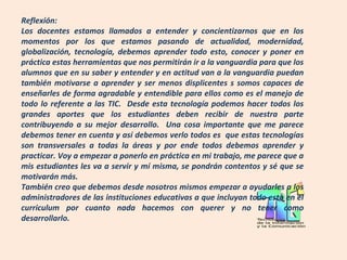 Reflexión:
Los docentes estamos llamados a entender y concientizarnos que en los
momentos por los que estamos pasando de actualidad, modernidad,
globalización, tecnología, debemos aprender todo esto, conocer y poner en
práctica estas herramientas que nos permitirán ir a la vanguardia para que los
alumnos que en su saber y entender y en actitud van a la vanguardia puedan
también motivarse a aprender y ser menos displicentes s somos capaces de
enseñarles de forma agradable y entendible para ellos como es el manejo de
todo lo referente a las TIC. Desde esta tecnología podemos hacer todos los
grandes aportes que los estudiantes deben recibir de nuestra parte
contribuyendo a su mejor desarrollo. Una cosa importante que me parece
debemos tener en cuenta y así debemos verlo todos es que estas tecnologías
son transversales a todas la áreas y por ende todos debemos aprender y
practicar. Voy a empezar a ponerlo en práctica en mi trabajo, me parece que a
mis estudiantes les va a servir y mí misma, se pondrán contentos y sé que se
motivarán más.
También creo que debemos desde nosotros mismos empezar a ayudarles a los
administradores de las instituciones educativas a que incluyan todo esto en el
curriculum por cuanto nada hacemos con querer y no tener como
desarrollarlo.
 