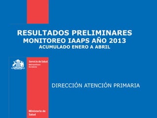 RESULTADOS PRELIMINARES
MONITOREO IAAPS AÑO 2013
ACUMULADO ENERO A ABRIL
DIRECCIÓN ATENCIÓN PRIMARIA
 