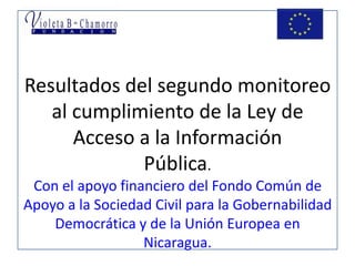 Resultados del segundo monitoreo al cumplimiento de la Ley de Acceso a la Información Pública.Con el apoyo financiero del Fondo Común de Apoyo a la Sociedad Civil para la Gobernabilidad Democrática y de la Unión Europea en Nicaragua.  