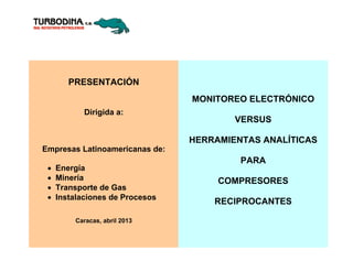 PRESENTACIÓN
Dirigida a:
Empresas Latinoamericanas de:
 Energía
 Minería
 Transporte de Gas
 Instalaciones de Procesos
Caracas, abril 2013
MONITOREO ELECTRÓNICO
VERSUS
HERRAMIENTAS ANALÍTICAS
PARA
COMPRESORES
RECIPROCANTES
 