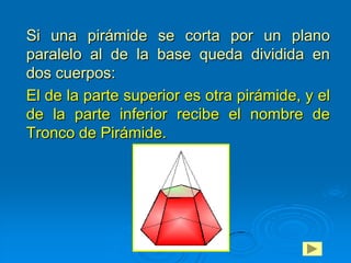 Si una pirámide se corta por un plano
paralelo al de la base queda dividida en
dos cuerpos:
El de la parte superior es otra pirámide, y el
de la parte inferior recibe el nombre de
Tronco de Pirámide.
 