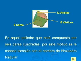 12 Aristas


                                 8 Vértices
     6 Caras



Es aquel poliedro que está compuesto por
seis caras cuadradas; por este motivo se le
conoce también con el nombre de Hexaedro
Regular.
 