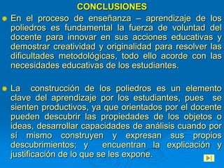 CONCLUSIONES
En el proceso de enseñanza – aprendizaje de los
poliedros es fundamental la fuerza de voluntad del
docente para innovar en sus acciones educativas y
demostrar creatividad y originalidad para resolver las
dificultades metodológicas, todo ello acorde con las
necesidades educativas de los estudiantes.

La construcción de los poliedros es un elemento
clave del aprendizaje por los estudiantes, pues se
sienten productivos, ya que orientados por el docente
pueden descubrir las propiedades de los objetos o
ideas, desarrollar capacidades de análisis cuando por
sí mismo construyen y expresan sus propios
descubrimientos; y       encuentran la explicación y
justificación de lo que se les expone.
 