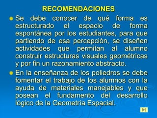 RECOMENDACIONES
Se debe conocer de qué forma es
estructurado el espacio de forma
espontánea por los estudiantes, para que
partiendo de esa percepción, se diseñen
actividades que permitan al alumno
construir estructuras visuales geométricas
y por fin un razonamiento abstracto.
En la enseñanza de los poliedros se debe
fomentar el trabajo de los alumnos con la
ayuda de materiales manejables y que
posean el fundamento del desarrollo
lógico de la Geometría Espacial.
 