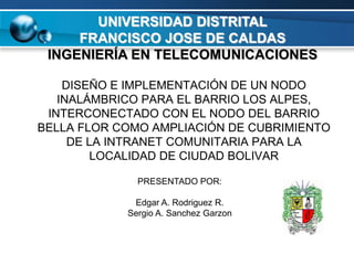 UNIVERSIDAD DISTRITAL
     FRANCISCO JOSE DE CALDAS
 INGENIERÍA EN TELECOMUNICACIONES

    DISEÑO E IMPLEMENTACIÓN DE UN NODO
   INALÁMBRICO PARA EL BARRIO LOS ALPES,
 INTERCONECTADO CON EL NODO DEL BARRIO
BELLA FLOR COMO AMPLIACIÓN DE CUBRIMIENTO
     DE LA INTRANET COMUNITARIA PARA LA
         LOCALIDAD DE CIUDAD BOLIVAR

              PRESENTADO POR:

             Edgar A. Rodriguez R.
            Sergio A. Sanchez Garzon
 
