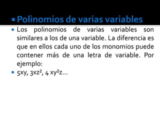  Polinomios de varias variables
   Los polinomios de varias variables son
    similares a los de una variable. La diferencia es
    que en ellos cada uno de los monomios puede
    contener más de una letra de variable. Por
    ejemplo:
   5xy, 3xz², 4 xy²z…
 