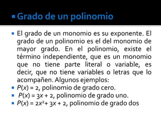  Grado de un polinomio

   El grado de un monomio es su exponente. El
    grado de un polinomio es el del monomio de
    mayor grado. En el polinomio, existe el
    término independiente, que es un monomio
    que no tiene parte literal o variable, es
    decir, que no tiene variables o letras que lo
    acompañen. Algunos ejemplos:
   P(x) = 2, polinomio de grado cero.
    P(x) = 3x + 2, polinomio de grado uno.
   P(x) = 2x2+ 3x + 2, polinomio de grado dos
 