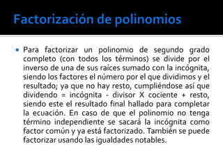    Para factorizar un polinomio de segundo grado
    completo (con todos los términos) se divide por el
    inverso de una de sus raíces sumado con la incógnita,
    siendo los factores el número por el que dividimos y el
    resultado; ya que no hay resto, cumpliéndose así que
    dividendo = incógnita - divisor Χ cociente + resto,
    siendo este el resultado final hallado para completar
    la ecuación. En caso de que el polinomio no tenga
    término independiente se sacará la incógnita como
    factor común y ya está factorizado. También se puede
    factorizar usando las igualdades notables.
 