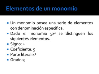    Un monomio posee una serie de elementos
    con denominación específica.
   Dado el monomio 5x³ se distinguen los
    siguientes elementos.
   Signo: +
   Coeficiente: 5
   Parte literal:x³
   Grado:3
 