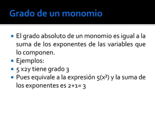    El grado absoluto de un monomio es igual a la
    suma de los exponentes de las variables que
    lo componen.
   Ejemplos:
   5 x2y tiene grado 3
   Pues equivale a la expresión 5(x²) y la suma de
    los exponentes es 2+1= 3
 