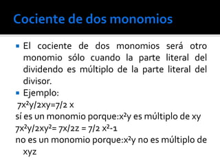   El cociente de dos monomios será otro
   monomio sólo cuando la parte literal del
   dividendo es múltiplo de la parte literal del
   divisor.
 Ejemplo:
7x²y/2xy=7/2 x
sí es un monomio porque:x²y es múltiplo de xy
7x²y/2xy²= 7x/2z = 7/2 x²-1
no es un monomio porque:x²y no es múltiplo de
   xyz
 