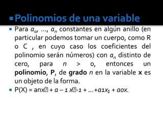 Polinomios de una variable
   Para a0, …, an constantes en algún anillo (en
    particular podemos tomar un cuerpo, como R
    o C , en cuyo caso los coeficientes del
    polinomio serán números) con an distinto de
    cero, para n > 0, entonces un
    polinomio, P, de grado n en la variable x es
    un objeto de la forma.
   P(X) = anxᶯ a – 1 xᶯ + …+a1x₁ + aox.
                +       -1
 