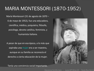 MARIA MONTESSORI (1870-1952) María Montessori (31 de agosto de 1870 –  6 de mayo de 1952), fue una educadora, científica, médica, psiquiatra, filósofa, psicóloga, devota católica, feminista, y humanista italiana. A pesar de que en esa época, a lo más que aspiraba una  mujer  era a ser maestra, aunque en su familia se reconocía el derecho a cierta educación de la mujer.  Tenía una conciencia social importante.  Macarena Portillo Sanz  -  Juana Mª Miras Gil  -  Paula Rius García 