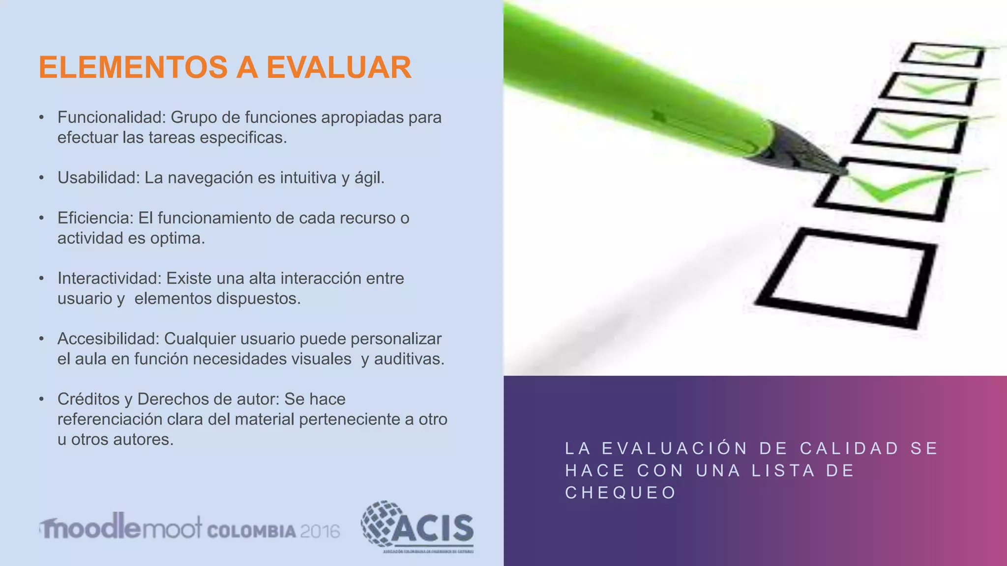 ELEMENTOS A EVALUAR
L A E V A L U A C I Ó N D E C A L I D A D S E
H A C E C O N U N A L I S T A D E
C H E Q U E O
• Funcionalidad: Grupo de funciones apropiadas para
efectuar las tareas especificas.
• Usabilidad: La navegación es intuitiva y ágil.
• Eficiencia: El funcionamiento de cada recurso o
actividad es optima.
• Interactividad: Existe una alta interacción entre
usuario y elementos dispuestos.
• Accesibilidad: Cualquier usuario puede personalizar
el aula en función necesidades visuales y auditivas.
• Créditos y Derechos de autor: Se hace
referenciación clara del material perteneciente a otro
u otros autores.
 