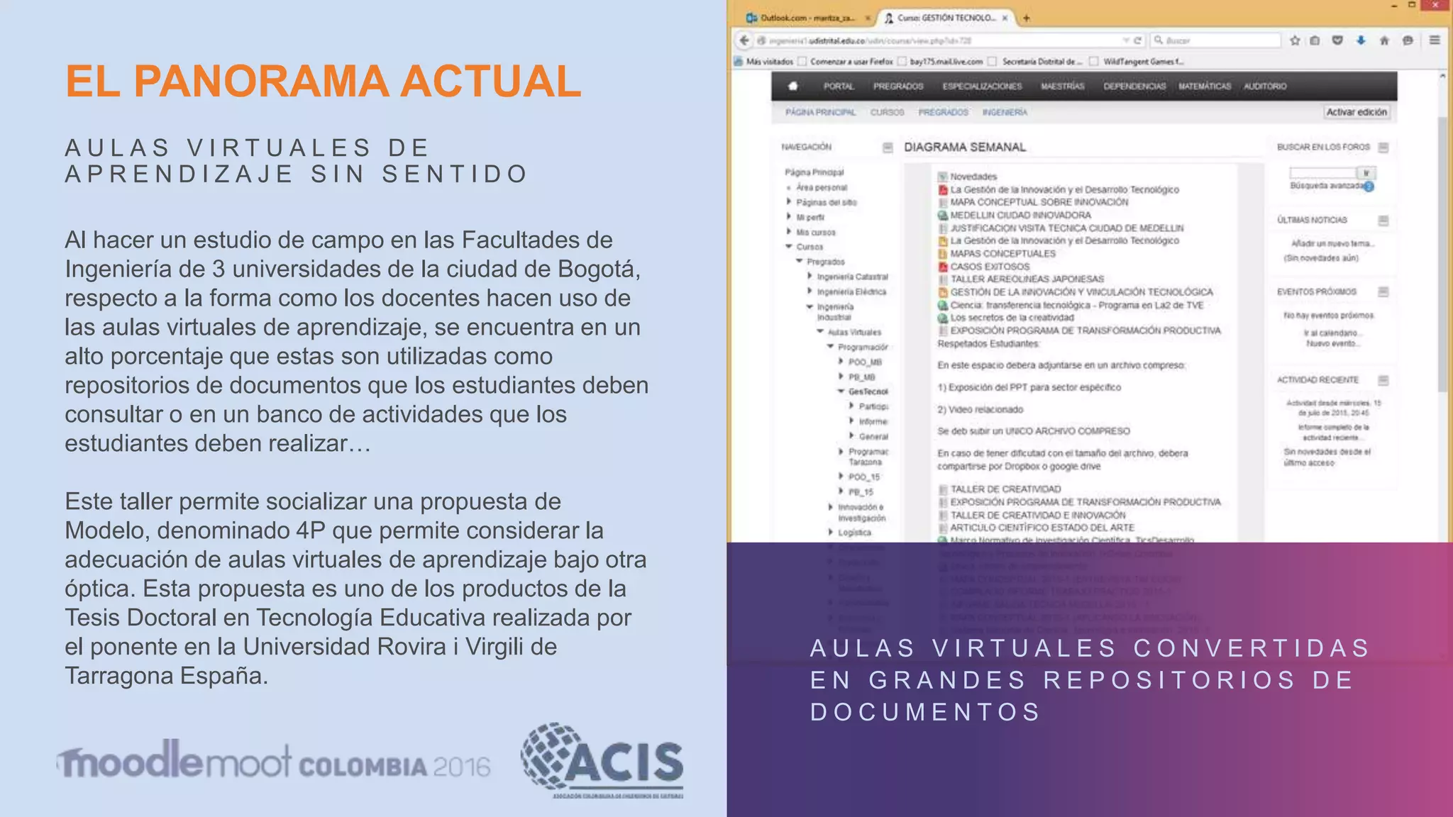 EL PANORAMA ACTUAL
A U L A S V I R T U A L E S D E
A P R E N D I Z A J E S I N S E N T I D O
A U L A S V I R T U A L E S C O N V E R T I D A S
E N G R A N D E S R E P O S I T O R I O S D E
D O C U M E N T O S
Al hacer un estudio de campo en las Facultades de
Ingeniería de 3 universidades de la ciudad de Bogotá,
respecto a la forma como los docentes hacen uso de
las aulas virtuales de aprendizaje, se encuentra en un
alto porcentaje que estas son utilizadas como
repositorios de documentos que los estudiantes deben
consultar o en un banco de actividades que los
estudiantes deben realizar…
Este taller permite socializar una propuesta de
Modelo, denominado 4P que permite considerar la
adecuación de aulas virtuales de aprendizaje bajo otra
óptica. Esta propuesta es uno de los productos de la
Tesis Doctoral en Tecnología Educativa realizada por
el ponente en la Universidad Rovira i Virgili de
Tarragona España.
 