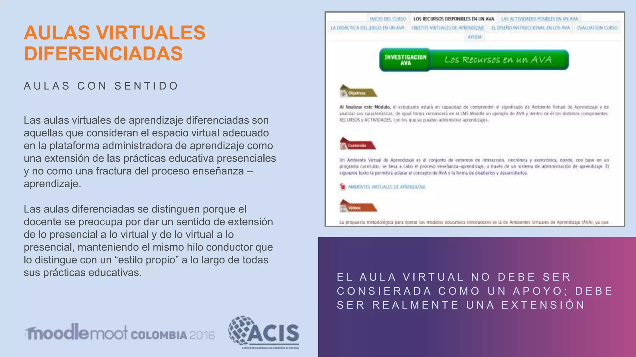 AULAS VIRTUALES
DIFERENCIADAS
A U L A S C O N S E N T I D O
E L A U L A V I R T U A L N O D E B E S E R
C O N S I E R A D A C O M O U N A P O Y O ; D E B E
S E R R E A L M E N T E U N A E X T E N S I Ó N
Las aulas virtuales de aprendizaje diferenciadas son
aquellas que consideran el espacio virtual adecuado
en la plataforma administradora de aprendizaje como
una extensión de las prácticas educativa presenciales
y no como una fractura del proceso enseñanza –
aprendizaje.
Las aulas diferenciadas se distinguen porque el
docente se preocupa por dar un sentido de extensión
de lo presencial a lo virtual y de lo virtual a lo
presencial, manteniendo el mismo hilo conductor que
lo distingue con un “estilo propio” a lo largo de todas
sus prácticas educativas.
 