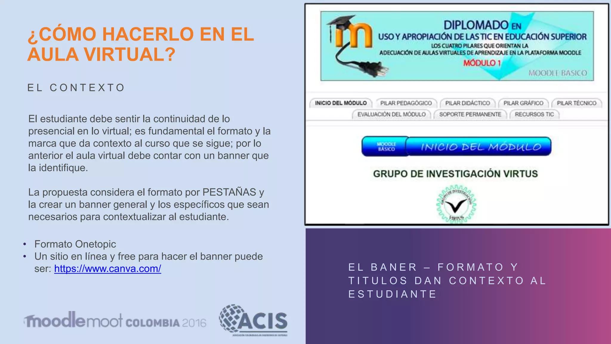 ¿CÓMO HACERLO EN EL
AULA VIRTUAL?
E L C O N T E X T O
E L B A N E R – F O R M A T O Y
T I T U L O S D A N C O N T E X T O A L
E S T U D I A N T E
El estudiante debe sentir la continuidad de lo
presencial en lo virtual; es fundamental el formato y la
marca que da contexto al curso que se sigue; por lo
anterior el aula virtual debe contar con un banner que
la identifique.
La propuesta considera el formato por PESTAÑAS y
la crear un banner general y los específicos que sean
necesarios para contextualizar al estudiante.
• Formato Onetopic
• Un sitio en línea y free para hacer el banner puede
ser: https://www.canva.com/
 