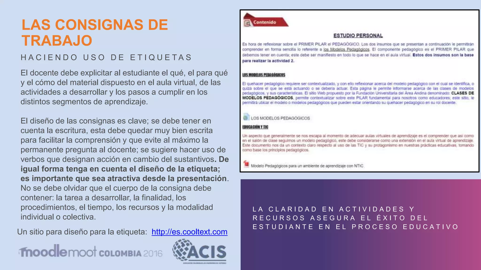 LAS CONSIGNAS DE
TRABAJO
H A C I E N D O U S O D E E T I Q U E T A S
L A C L A R I D A D E N A C T I V I D A D E S Y
R E C U R S O S A S E G U R A E L É X I T O D E L
E S T U D I A N T E E N E L P R O C E S O E D U C A T I V O
El docente debe explicitar al estudiante el qué, el para qué
y el cómo del material dispuesto en el aula virtual, de las
actividades a desarrollar y los pasos a cumplir en los
distintos segmentos de aprendizaje.
El diseño de las consignas es clave; se debe tener en
cuenta la escritura, esta debe quedar muy bien escrita
para facilitar la comprensión y que evite al máximo la
permanente pregunta al docente; se sugiere hacer uso de
verbos que designan acción en cambio del sustantivos. De
igual forma tenga en cuenta el diseño de la etiqueta;
es importante que sea atractiva desde la presentación.
No se debe olvidar que el cuerpo de la consigna debe
contener: la tarea a desarrollar, la finalidad, los
procedimientos, el tiempo, los recursos y la modalidad
individual o colectiva.
Un sitio para diseño para la etiqueta: http://es.cooltext.com
 