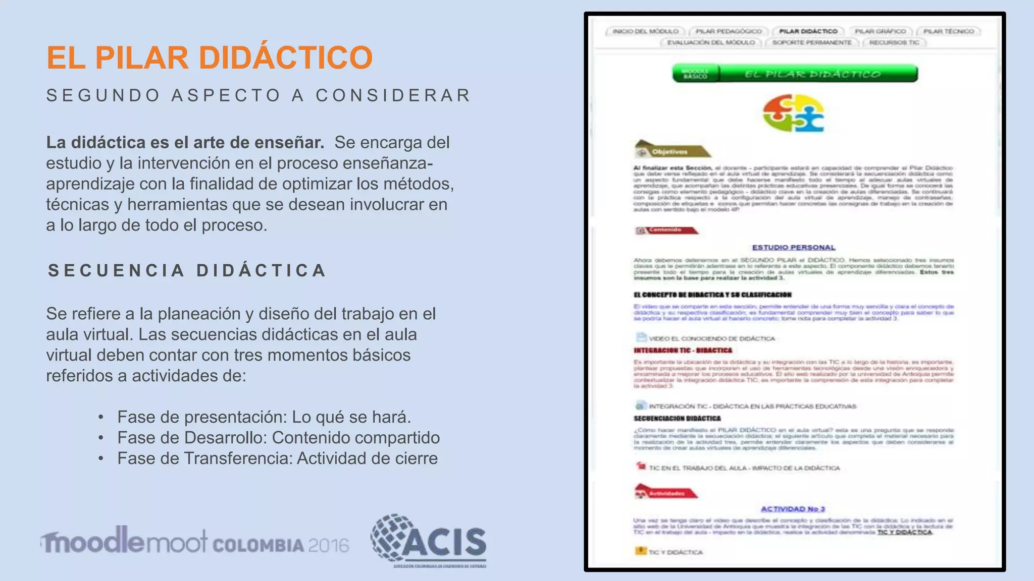 EL PILAR DIDÁCTICO
S E G U N D O A S P E C T O A C O N S I D E R A R
La didáctica es el arte de enseñar. Se encarga del
estudio y la intervención en el proceso enseñanza-
aprendizaje con la finalidad de optimizar los métodos,
técnicas y herramientas que se desean involucrar en
a lo largo de todo el proceso.
S E C U E N C I A D I D Á C T I C A
Se refiere a la planeación y diseño del trabajo en el
aula virtual. Las secuencias didácticas en el aula
virtual deben contar con tres momentos básicos
referidos a actividades de:
• Fase de presentación: Lo qué se hará.
• Fase de Desarrollo: Contenido compartido
• Fase de Transferencia: Actividad de cierre
 