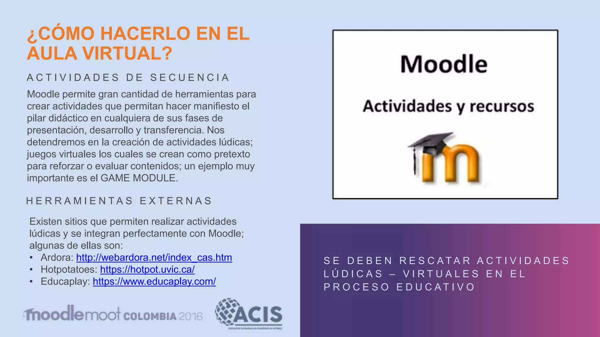 ¿CÓMO HACERLO EN EL
AULA VIRTUAL?
A C T I V I D A D E S D E S E C U E N C I A
S E D E B E N R E S C A T A R A C T I V I D A D E S
L Ú D I C A S – V I R T U A L E S E N E L
P R O C E S O E D U C A T I V O
Moodle permite gran cantidad de herramientas para
crear actividades que permitan hacer manifiesto el
pilar didáctico en cualquiera de sus fases de
presentación, desarrollo y transferencia. Nos
detendremos en la creación de actividades lúdicas;
juegos virtuales los cuales se crean como pretexto
para reforzar o evaluar contenidos; un ejemplo muy
importante es el GAME MODULE.
Existen sitios que permiten realizar actividades
lúdicas y se integran perfectamente con Moodle;
algunas de ellas son:
• Ardora: http://webardora.net/index_cas.htm
• Hotpotatoes: https://hotpot.uvic.ca/
• Educaplay: https://www.educaplay.com/
H E R R A M I E N T A S E X T E R N A S
 
