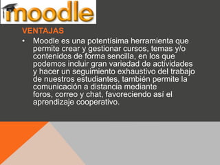 VENTAJAS
• Moodle es una potentísima herramienta que
  permite crear y gestionar cursos, temas y/o
  contenidos de forma sencilla, en los que
  podemos incluir gran variedad de actividades
  y hacer un seguimiento exhaustivo del trabajo
  de nuestros estudiantes, también permite la
  comunicación a distancia mediante
  foros, correo y chat, favoreciendo así el
  aprendizaje cooperativo.
 