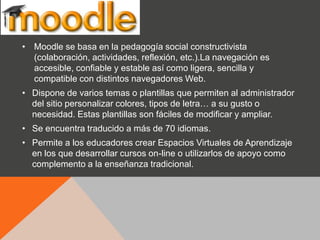 • Moodle se basa en la pedagogía social constructivista
  (colaboración, actividades, reflexión, etc.).La navegación es
  accesible, confiable y estable así como ligera, sencilla y
  compatible con distintos navegadores Web.
• Dispone de varios temas o plantillas que permiten al administrador
  del sitio personalizar colores, tipos de letra… a su gusto o
  necesidad. Estas plantillas son fáciles de modificar y ampliar.
• Se encuentra traducido a más de 70 idiomas.
• Permite a los educadores crear Espacios Virtuales de Aprendizaje
  en los que desarrollar cursos on-line o utilizarlos de apoyo como
  complemento a la enseñanza tradicional.
 