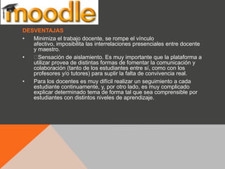 DESVENTAJAS
•  Minimiza el trabajo docente, se rompe el vínculo
   afectivo, imposibilita las interrelaciones presenciales entre docente
   y maestro.
•  ﻿ Sensación de aislamiento. Es muy importante que la plataforma a
   utilizar provea de distintas formas de fomentar la comunicación y
   colaboración (tanto de los estudiantes entre sí, como con los
   profesores y/o tutores) para suplir la falta de convivencia real.
•  Para los docentes es muy difícil realizar un seguimiento a cada
   estudiante continuamente, y, por otro lado, es muy complicado
   explicar determinado tema de forma tal que sea comprensible por
   estudiantes con distintos niveles de aprendizaje.
 
