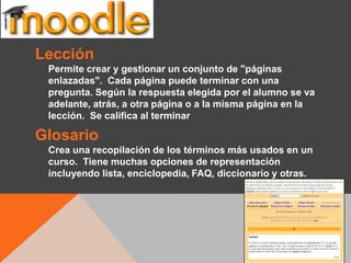 Lección
 Permite crear y gestionar un conjunto de "páginas
 enlazadas". Cada página puede terminar con una
 pregunta. Según la respuesta elegida por el alumno se va
 adelante, atrás, a otra página o a la misma página en la
 lección. Se califica al terminar

Glosario
 Crea una recopilación de los términos más usados en un
 curso. Tiene muchas opciones de representación
 incluyendo lista, enciclopedia, FAQ, diccionario y otras.
 