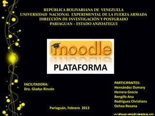 REPÚBLICA BOLIVARIANA DE VENEZUELA
UNIVERSIDAD NACIONAL EXPERIMENTAL DE LA FUERZA ARMADA
        DIRECCIÓN DE INVESTIGACIÓN Y POSTGRADO
            PARIAGUAN – ESTADO ANZOATEGUI




                  PLATAFORMA
 FACILITADORA:                            PARTICIPANTES:
 Dra. Gladys Rincón                       Hernández Osmary
                                          Herrera Grecia
                                          Rengifo Ana
                                          Rodríguez Christians
                Pariaguán, Febrero 2013   Ochoa Rosana
 