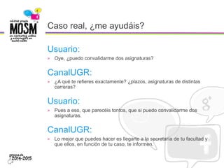 Caso real, ¿me ayudáis?
Usuario:
> Oye, ¿puedo convalidarme dos asignaturas?
CanalUGR:
> ¿A qué te refieres exactamente? ¿plazos, asignaturas de distintas
carreras?
Usuario:
> Pues a eso, que parecéis tontos, que si puedo convalidarme dos
asignaturas.
CanalUGR:
> Lo mejor que puedes hacer es llegarte a la secretaría de tu facultad y
que ellos, en función de tu caso, te informen.
 