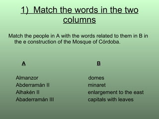 1)  Match the words in the two columns Match the people in A with the words related to them in B in the e construction of the Mosque of Córdoba. A   B   Almanzor   domes   Abderramán II   minaret   Alhakén II   enlargement to the east   Abaderramán III   capitals with leaves 