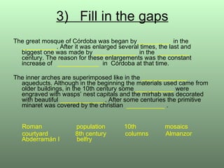 3)  Fill in the gaps The great mosque of Córdoba was began by  _________   in the  __________ . After it was enlarged several times, the last and  biggest one was made by  ____________  in the  _________  century. The reason for these enlargements was the constant increase of  ____________   in  Córdoba at that time. The inner arches are superimposed like in the  _____________  aqueducts. Although in the beginning the materials used came from older buildings, in the 10th century some   ___________   were engraved with wasps’ nest capitals and the mirhab was decorated with beautiful  _____________ . After some centuries the primitive minaret was covered by the christian  ___________   . Roman  population  10th    mosaics courtyard   8th century  columns  Almanzor Abderramán I  belfry  