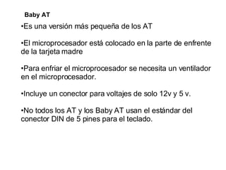 Baby AT Es una versión más pequeña de los AT  El microprocesador está colocado en la parte de enfrente de la tarjeta madre Para enfriar el microprocesador se necesita un ventilador en el microprocesador.  Incluye un conector para voltajes de solo 12v y 5 v.  No todos los AT y los Baby AT usan el estándar del conector DIN de 5 pines para el teclado.  