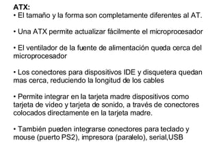 ATX: El tamaño y la forma son completamente diferentes al AT.  Una ATX permite actualizar fácilmente el microprocesador El ventilador de la fuente de alimentación queda cerca del microprocesador  Los conectores para dispositivos IDE y disquetera quedan mas cerca, reduciendo la longitud de los cables Permite integrar en la tarjeta madre dispositivos como tarjeta de video y tarjeta de sonido, a través de conectores colocados directamente en la tarjeta madre. También pueden integrarse conectores para teclado y mouse (puerto PS2), impresora (paralelo), serial,USB  