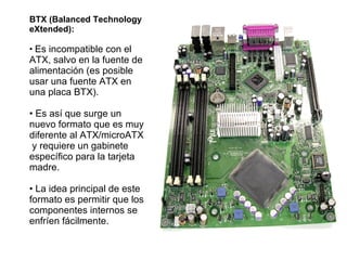BTX (Balanced Technology eXtended): Es incompatible con el ATX, salvo en la fuente de alimentación (es posible usar una fuente ATX en una placa BTX). Es así que surge un nuevo formato que es muy diferente al ATX/microATX  y requiere un gabinete específico para la tarjeta madre. La idea principal de este formato es permitir que los componentes internos se enfríen fácilmente. 