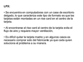 LPX: Se encuentra en computadoras con un case de escritorio delgado, lo que caracteriza este tipo de formato es que las tarjetas están montadas en un rise card en el centro de la tarjeta. Al encontrarse el rise card al centro de la tarjeta evita el flujo de aire y requiere mayor ventilación,  Es difícil quitar la tarjeta madre y en algunos casos es necesario comprar solo del fabricante ya que cada quien soluciona el problema a su manera . 