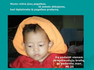 Mums reikia jūsų pagalbos.  Iš anksto dėkojame,  kad išplatinsite šį pagalbos prašymą. K ą padarėt vienam  iš mažiausiųjų brolių,  tą padarėte man. Mt 25 