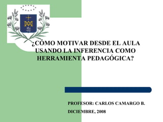 ¿CÓMO MOTIVAR DESDE EL AULA USANDO LA INFERENCIA COMO HERRAMIENTA PEDAGÓGICA? PROFESOR: CARLOS CAMARGO B. DICIEMBRE, 2008 