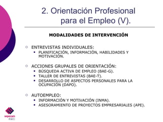 ENTREVISTAS INDIVIDUALES: PLANIFICACIÓN, INFORMACIÓN, HABILIDADES Y MOTIVACIÓN. ACCIONES GRUPALES DE ORIENTACIÓN: BÚSQUEDA ACTIVA DE EMPLEO (BAE-G). TALLER DE ENTREVISTAS (BAE-T). DESARROLLO DE ASPECTOS PERSONALES PARA LA OCUPACIÓN (DAPO). AUTOEMPLEO: INFORMACIÓN Y MOTIVACIÓN (INMA). ASESORAMIENTO DE PROYECTOS EMPRESARIALES (APE). 2. Orientación Profesional  para el Empleo (V). MODALIDADES DE INTERVENCIÓN 