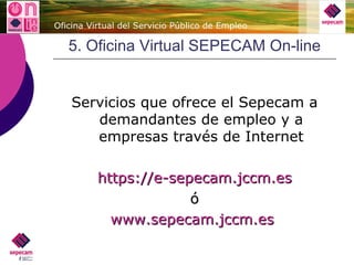 5. Oficina Virtual SEPECAM On-line Servicios que ofrece el Sepecam a demandantes de empleo y a empresas través de Internet https ://e-sepecam.jccm.es ó www.sepecam.jccm.es   