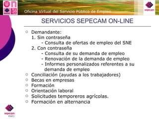 SERVICIOS SEPECAM ON-LINE Demandante: 1. Sin contraseña - Consulta de ofertas de empleo del SNE 2. Con contraseña - Consulta de su demanda de empleo - Renovación de la demanda de empleo - Informes personalizados referentes a su    demanda de empleo Conciliación (ayudas a los trabajadores) Becas en empresas Formación Orientación laboral Solicitudes temporeros agrícolas. Formación en alternancia 
