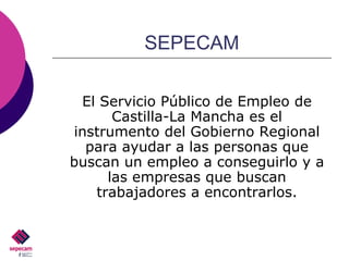 SEPECAM El Servicio Público de Empleo de Castilla-La Mancha es el instrumento del Gobierno Regional para ayudar a las personas que buscan un empleo a conseguirlo y a las empresas que buscan trabajadores a encontrarlos. 